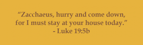 “Zacchaeus, hurry and come down, for I must stay at your house today.” - Luke 19:5b